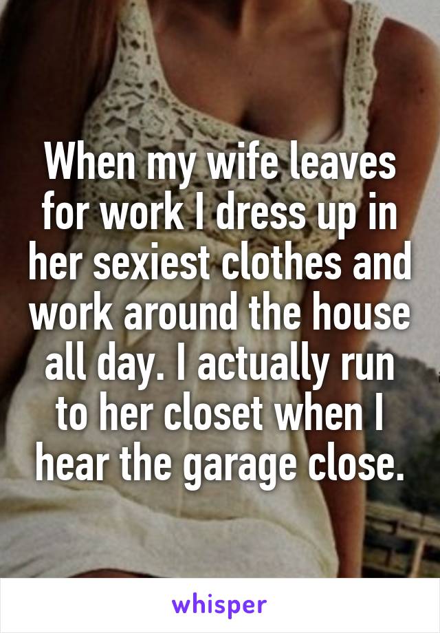 When my wife leaves for work I dress up in her sexiest clothes and work around the house all day. I actually run to her closet when I hear the garage close.