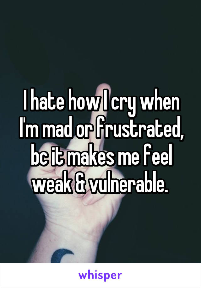 I hate how I cry when I'm mad or frustrated, bc it makes me feel weak & vulnerable. 