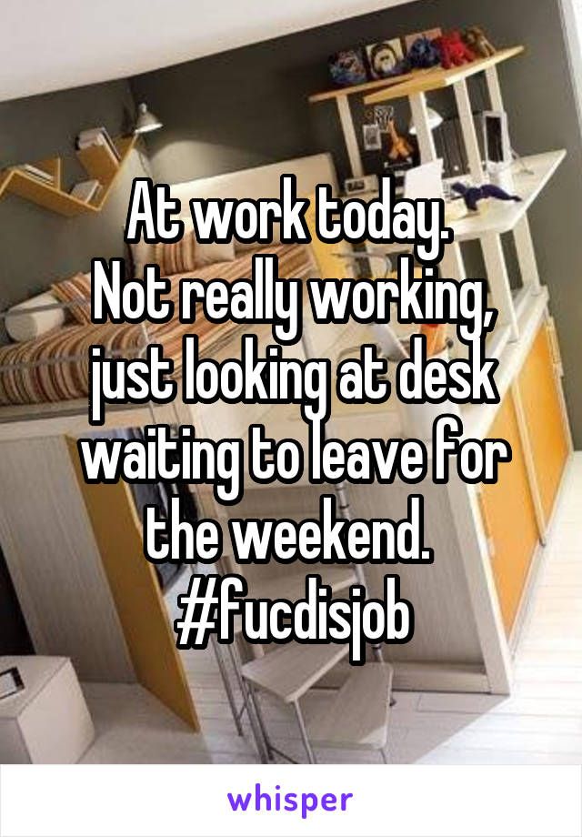 At work today. 
Not really working, just looking at desk waiting to leave for the weekend. 
#fucdisjob