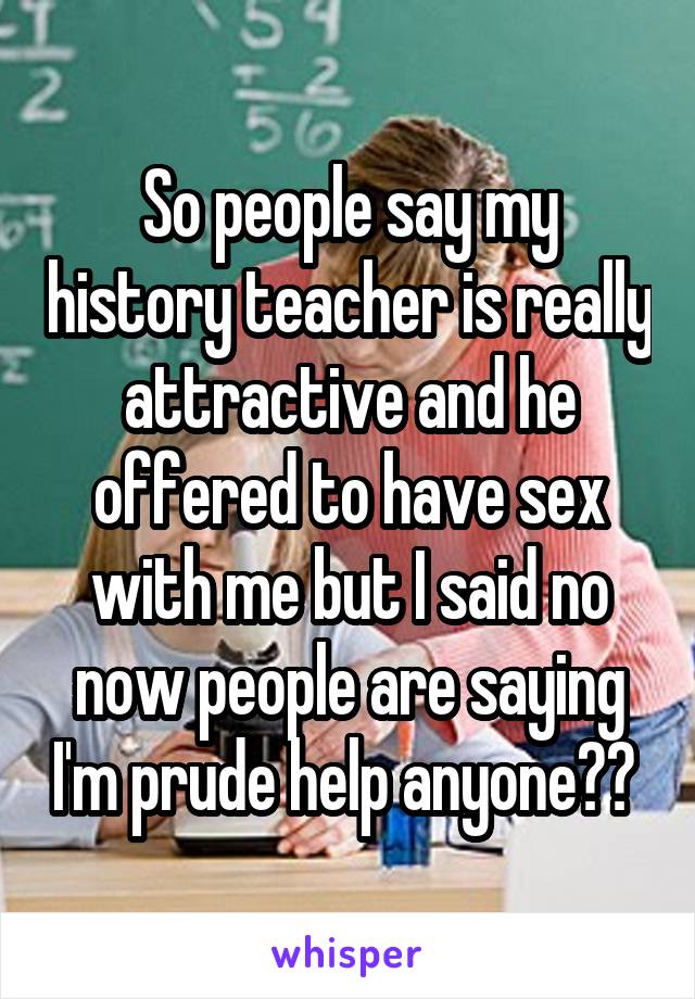 So people say my history teacher is really attractive and he offered to have sex with me but I said no now people are saying I'm prude help anyone?? 