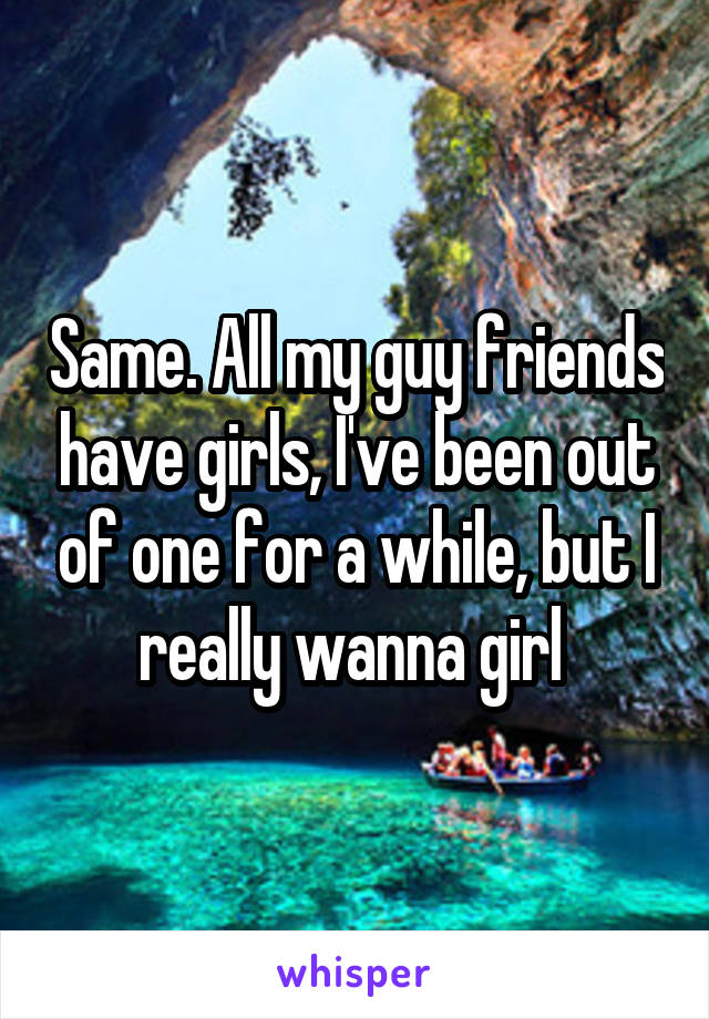 Same. All my guy friends have girls, I've been out of one for a while, but I really wanna girl 