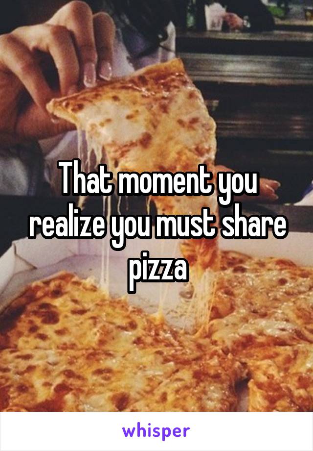 That moment you realize you must share pizza