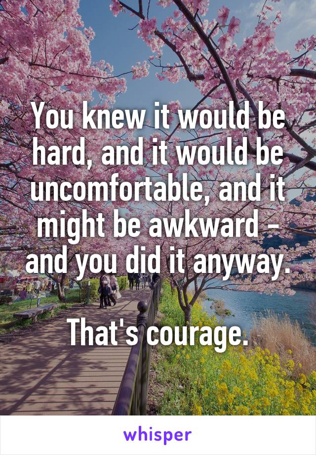 You knew it would be hard, and it would be uncomfortable, and it might be awkward - and you did it anyway.

That's courage.