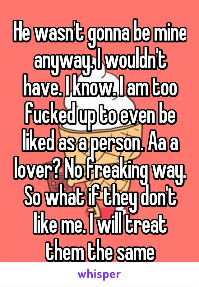 He wasn't gonna be mine anyway. I wouldn't have. I know. I am too fucked up to even be liked as a person. Aa a lover? No freaking way. So what if they don't like me. I will treat them the same