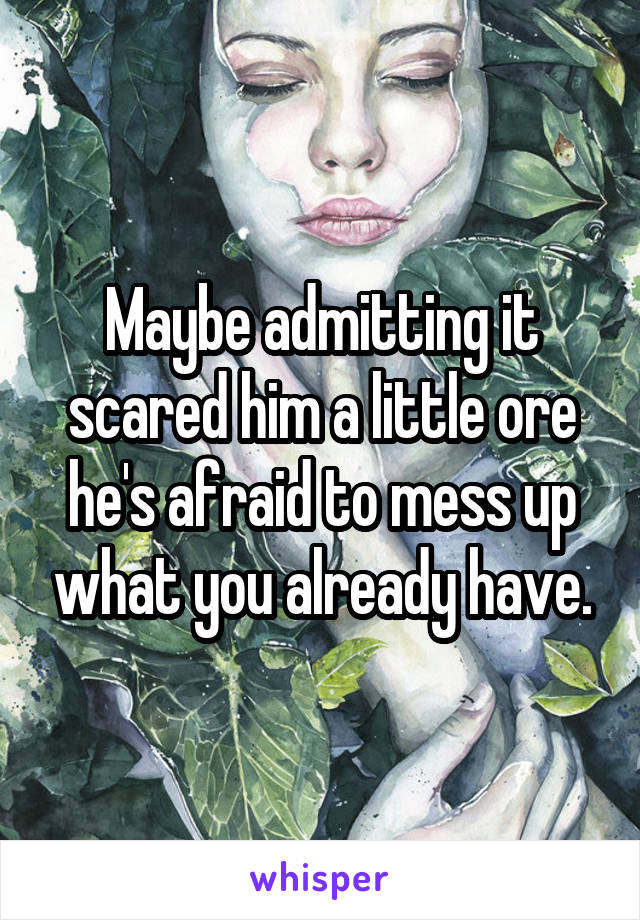 Maybe admitting it scared him a little ore he's afraid to mess up what you already have.