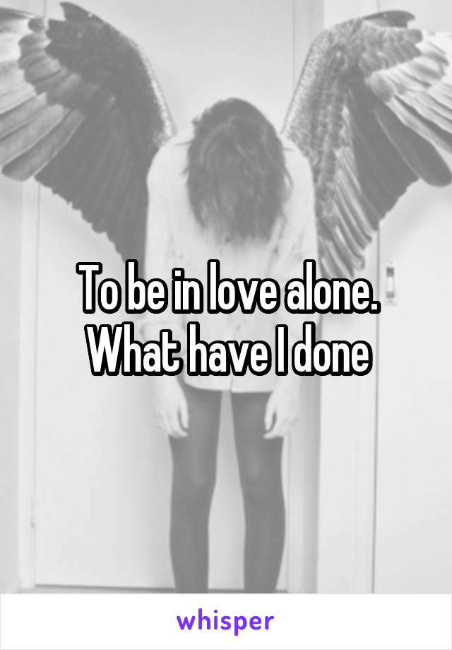 To be in love alone. What have I done