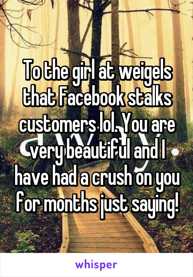 To the girl at weigels that Facebook stalks customers lol. You are very beautiful and I have had a crush on you for months just saying!