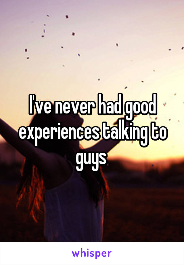 I've never had good experiences talking to guys 