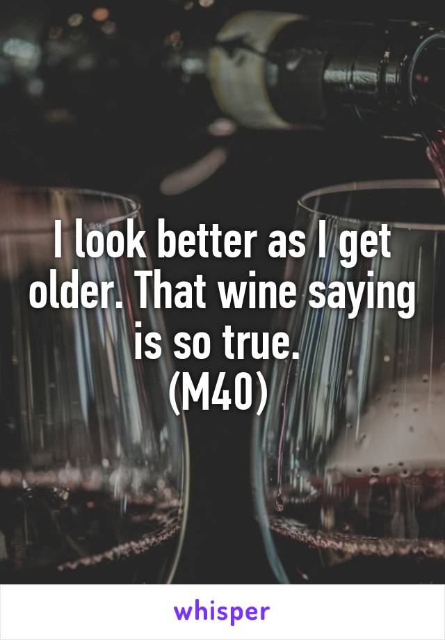 I look better as I get older. That wine saying is so true. 
(M40) 