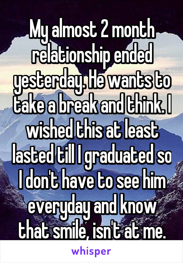 My almost 2 month relationship ended yesterday. He wants to take a break and think. I wished this at least lasted till I graduated so I don't have to see him everyday and know that smile, isn't at me.