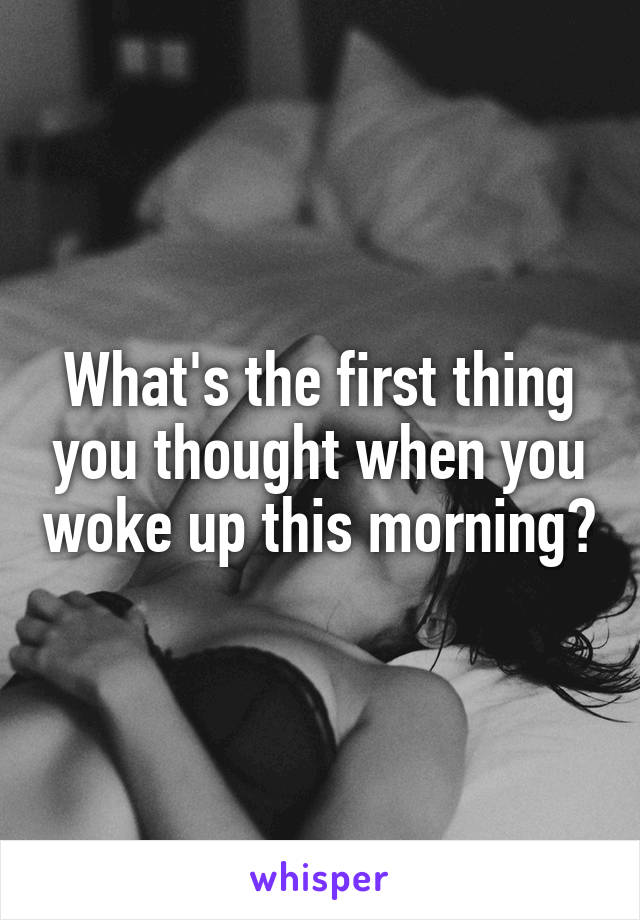 What's the first thing you thought when you woke up this morning?