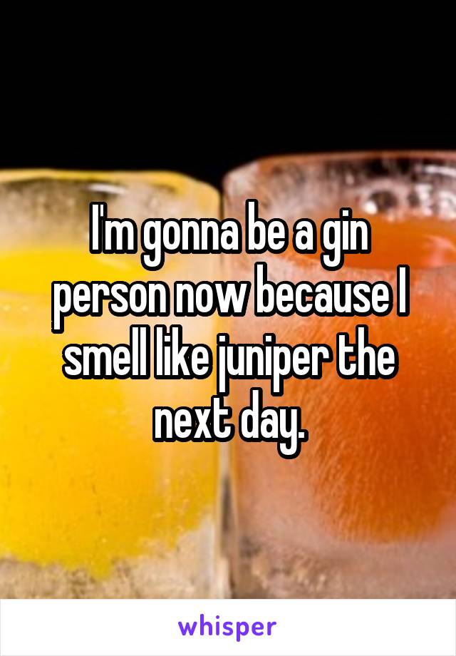 I'm gonna be a gin person now because I smell like juniper the next day.