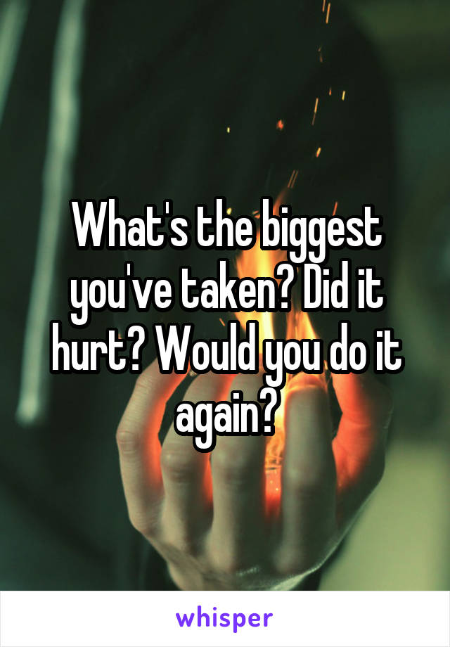 What's the biggest you've taken? Did it hurt? Would you do it again?