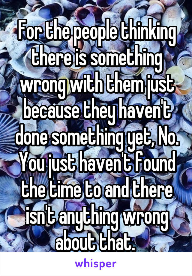 For the people thinking there is something wrong with them just because they haven't done something yet, No. You just haven't found the time to and there isn't anything wrong about that. 