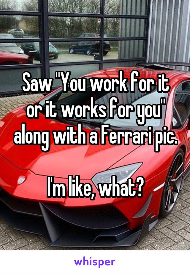 Saw "You work for it or it works for you" along with a Ferrari pic.

 I'm like, what? 