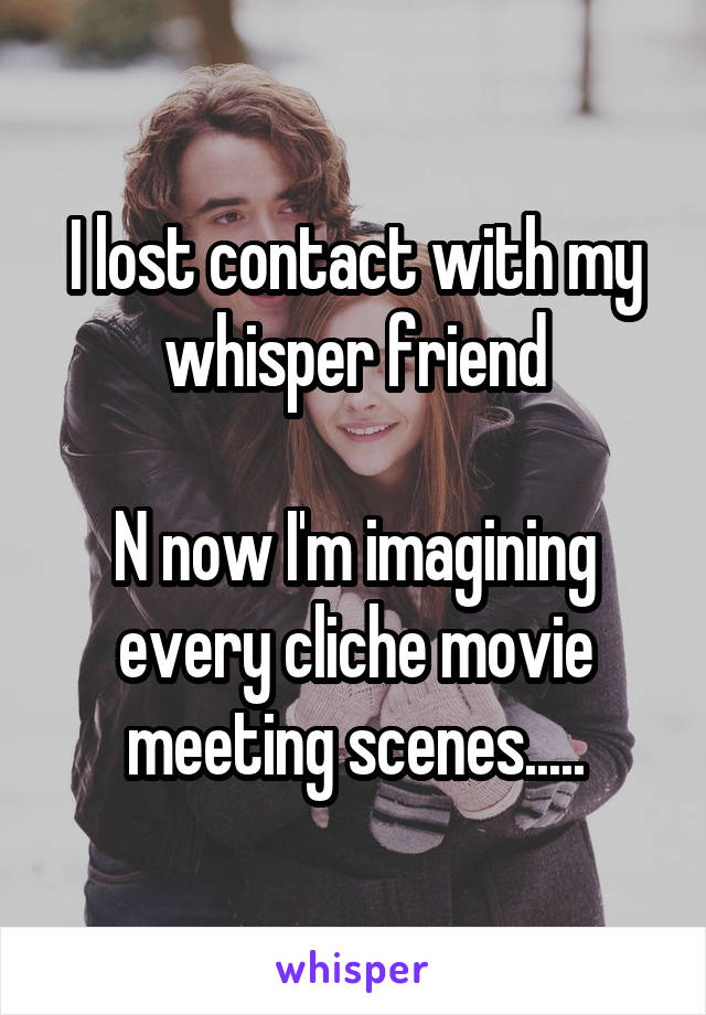 I lost contact with my whisper friend

N now I'm imagining every cliche movie meeting scenes.....