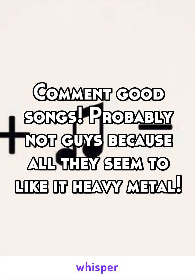 Comment good songs! Probably not guys because all they seem to like it heavy metal!