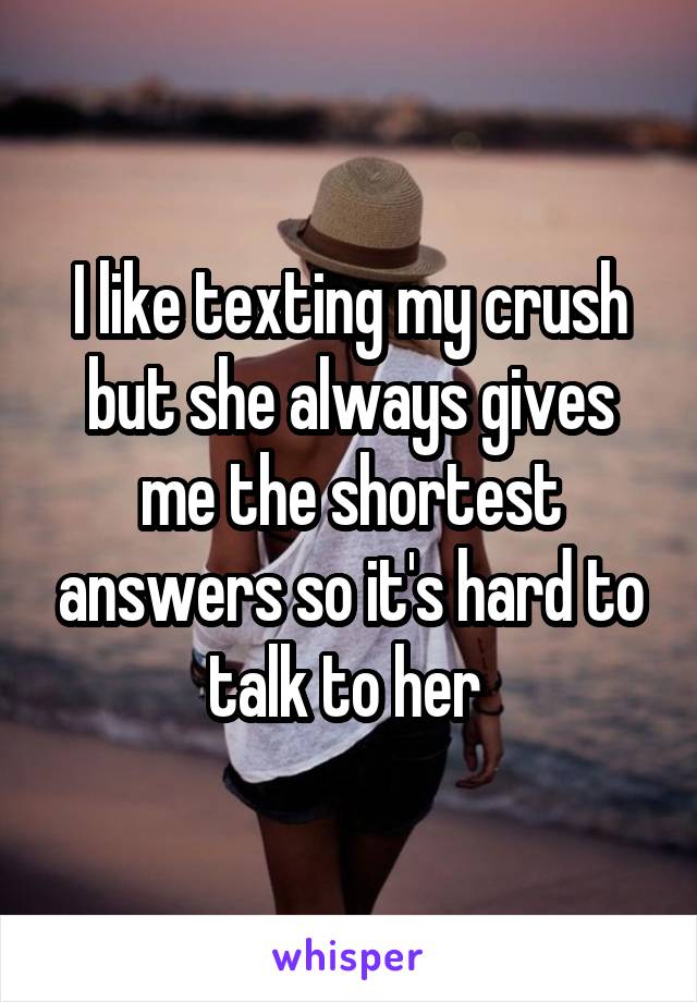 I like texting my crush but she always gives me the shortest answers so it's hard to talk to her 