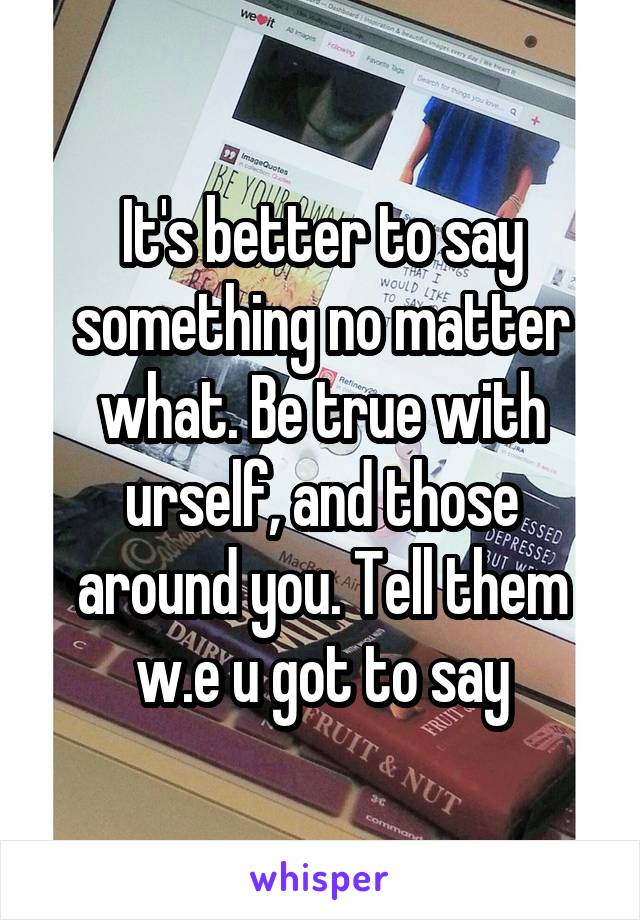 It's better to say something no matter what. Be true with urself, and those around you. Tell them w.e u got to say