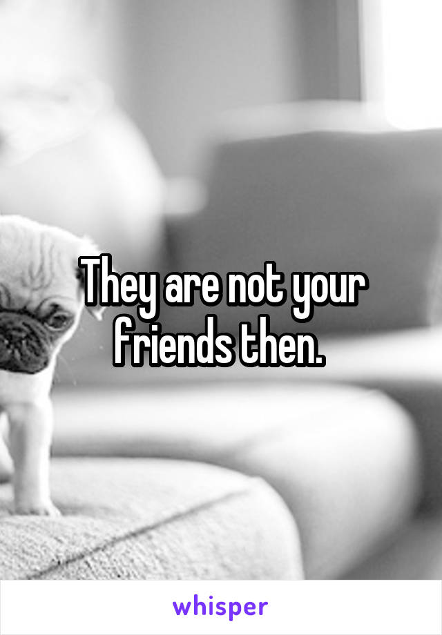 They are not your friends then. 