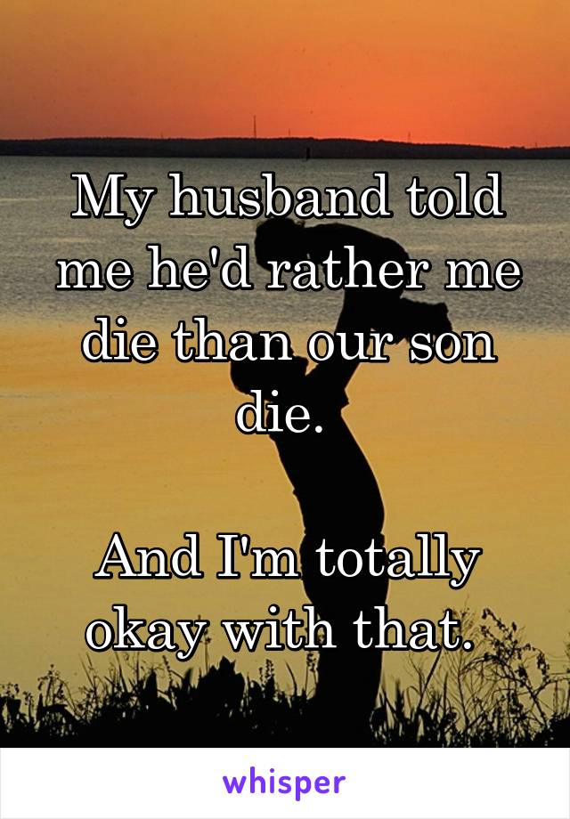 My husband told me he'd rather me die than our son die. 

And I'm totally okay with that. 