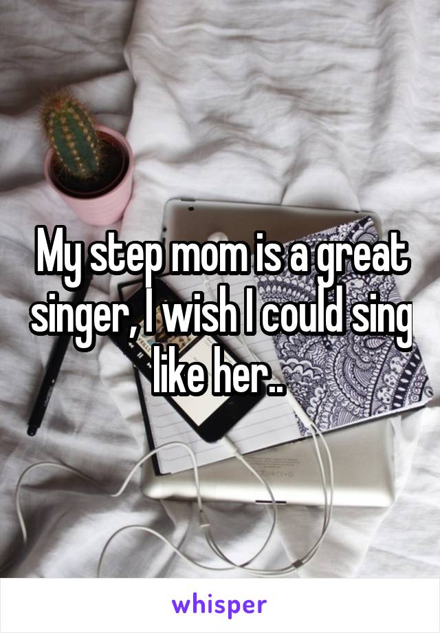 My step mom is a great singer, I wish I could sing like her.. 