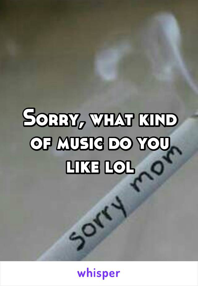 Sorry, what kind of music do you like lol