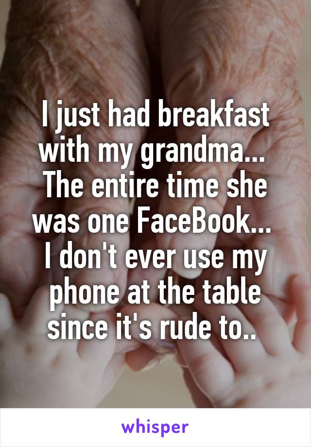 I just had breakfast with my grandma... 
The entire time she was one FaceBook... 
I don't ever use my phone at the table since it's rude to.. 