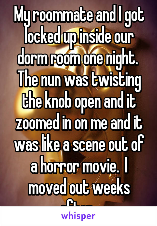 My roommate and I got locked up inside our dorm room one night.  The nun was twisting the knob open and it zoomed in on me and it was like a scene out of a horror movie.  I moved out weeks after. 