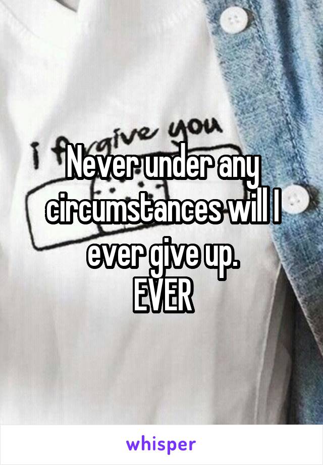 Never under any circumstances will I ever give up.
EVER