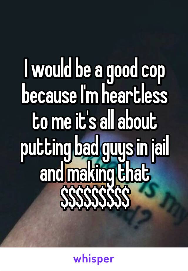 I would be a good cop because I'm heartless to me it's all about putting bad guys in jail and making that $$$$$$$$$