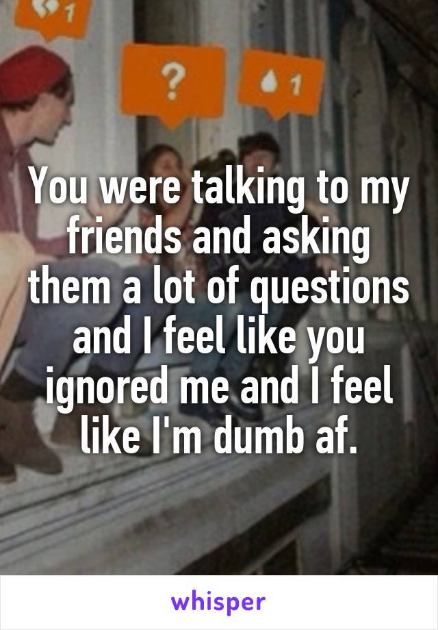 You were talking to my friends and asking them a lot of questions and I feel like you ignored me and I feel like I'm dumb af.