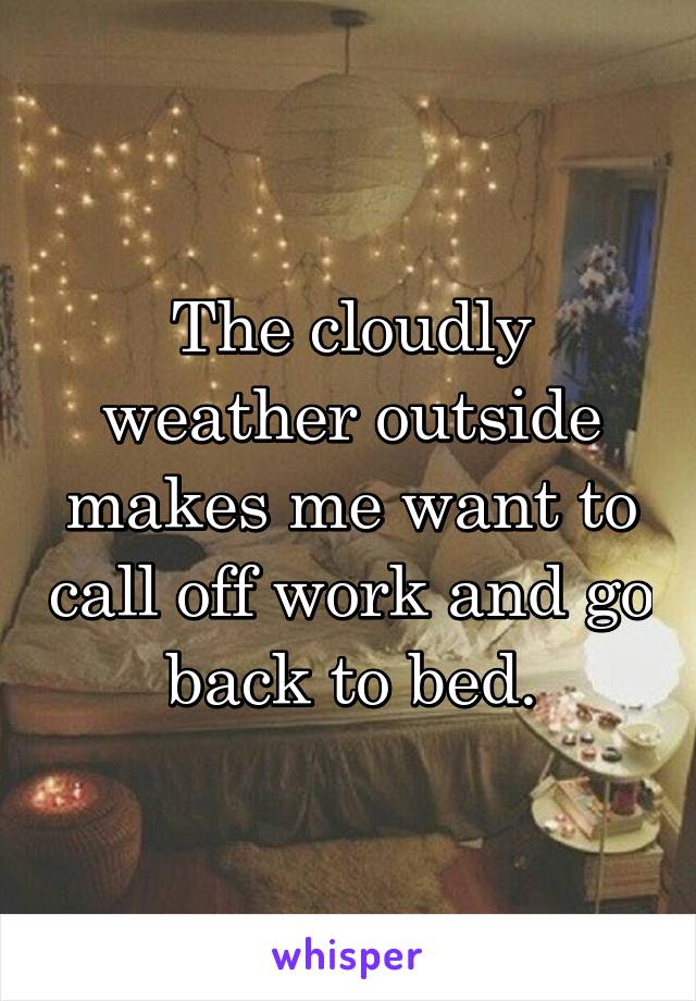 The cloudly weather outside makes me want to call off work and go back to bed.