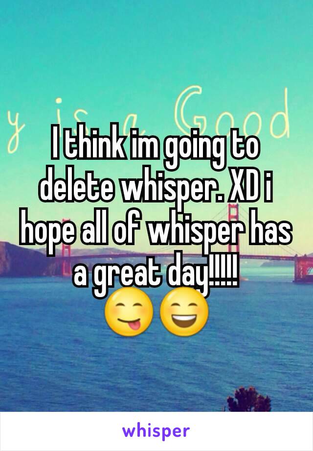 I think im going to delete whisper. XD i hope all of whisper has a great day!!!!! 😋😄