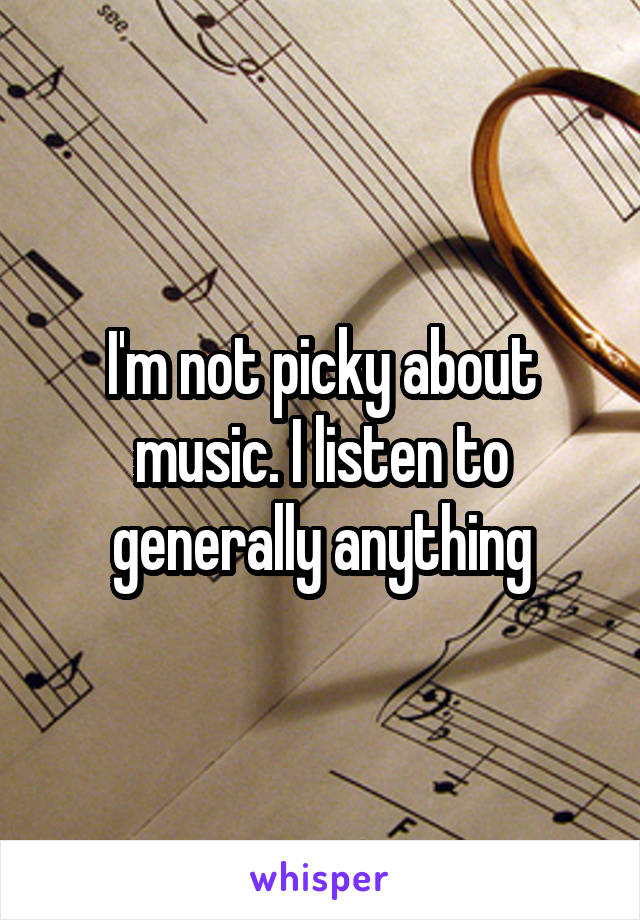 I'm not picky about music. I listen to generally anything