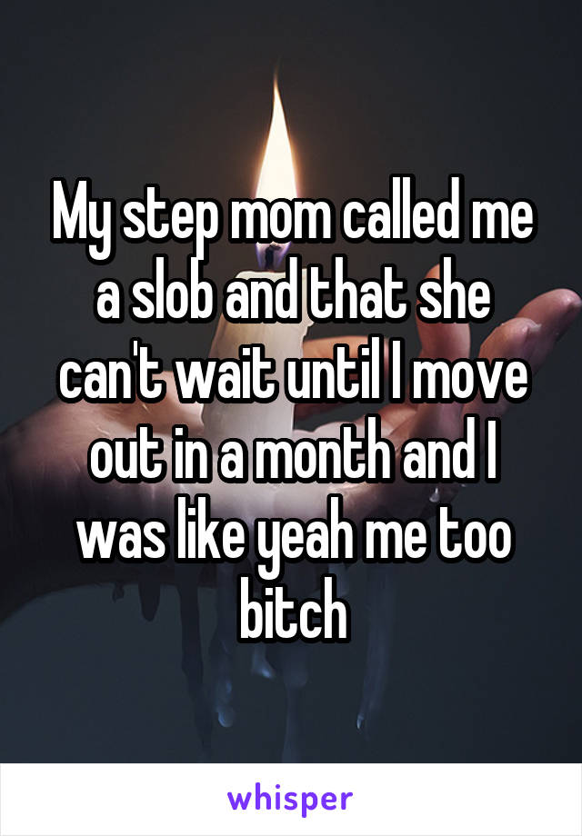 My step mom called me a slob and that she can't wait until I move out in a month and I was like yeah me too bitch