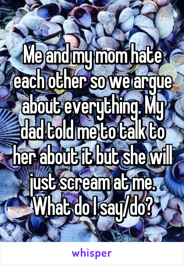 Me and my mom hate each other so we argue about everything. My dad told me to talk to her about it but she will just scream at me. What do I say/do?