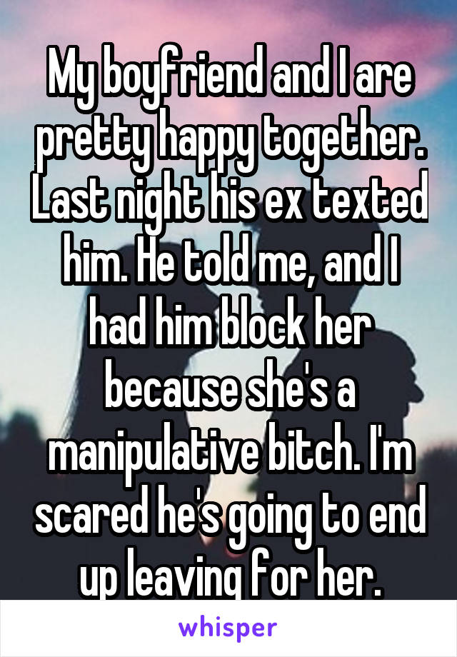 My boyfriend and I are pretty happy together. Last night his ex texted him. He told me, and I had him block her because she's a manipulative bitch. I'm scared he's going to end up leaving for her.