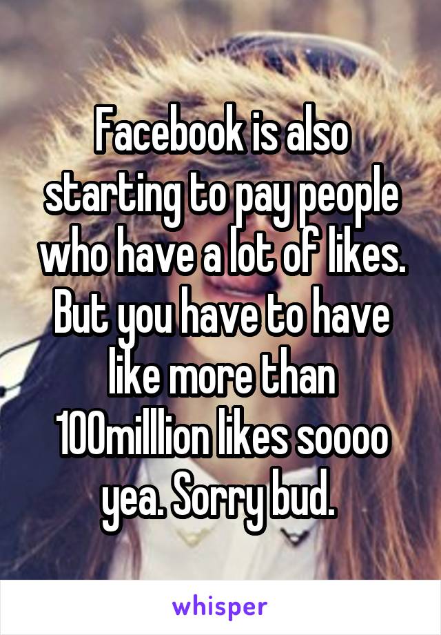 Facebook is also starting to pay people who have a lot of likes. But you have to have like more than 100milllion likes soooo yea. Sorry bud. 