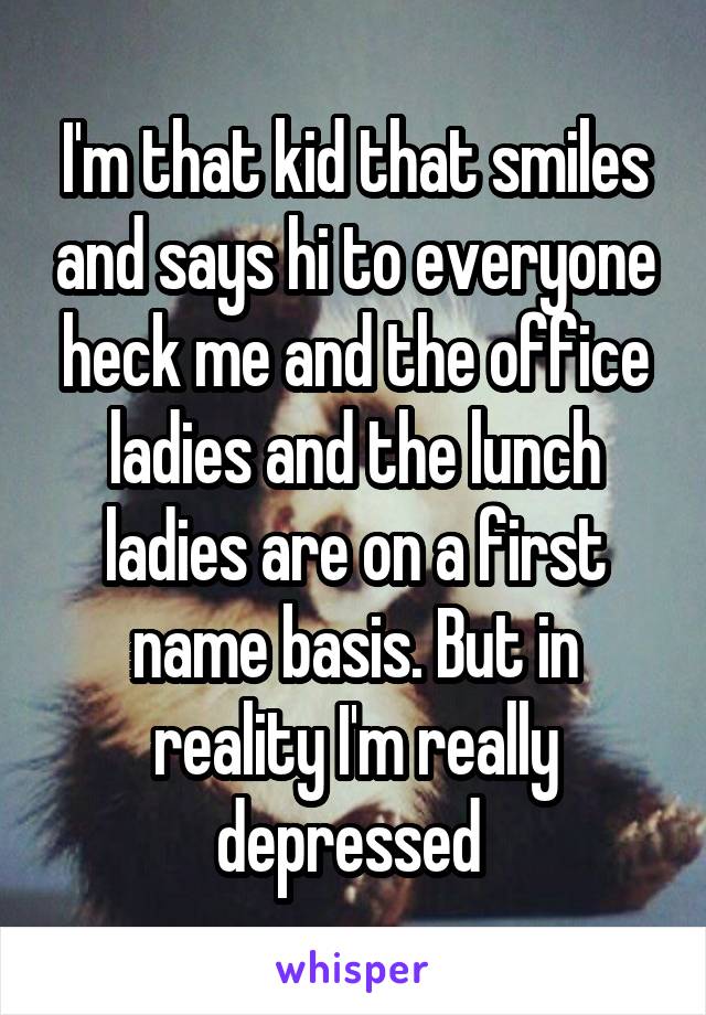 I'm that kid that smiles and says hi to everyone heck me and the office ladies and the lunch ladies are on a first name basis. But in reality I'm really depressed 