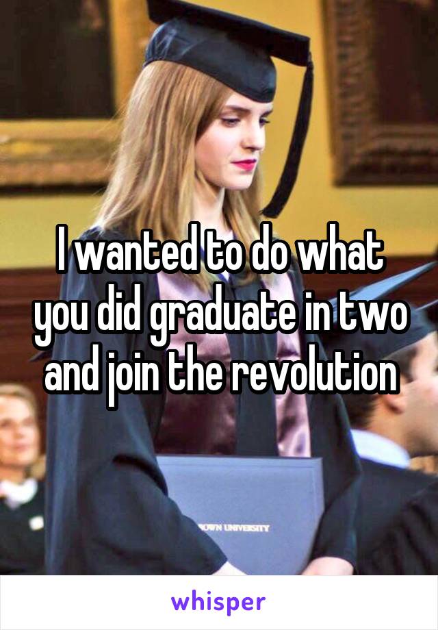 I wanted to do what you did graduate in two and join the revolution