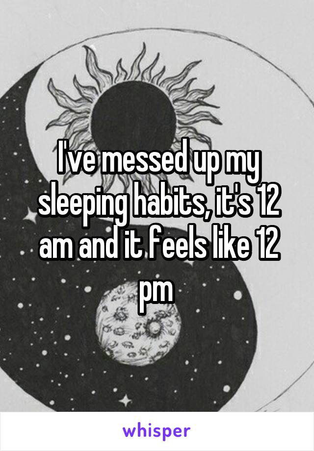 I've messed up my sleeping habits, it's 12 am and it feels like 12 pm 