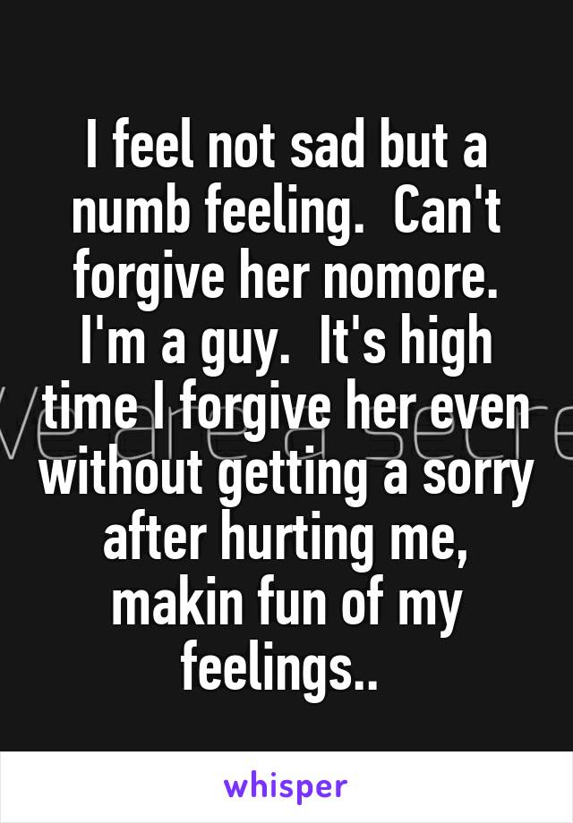 I feel not sad but a numb feeling.  Can't forgive her nomore. I'm a guy.  It's high time I forgive her even without getting a sorry after hurting me, makin fun of my feelings.. 