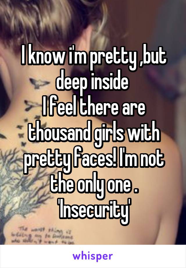 I know i'm pretty ,but deep inside 
I feel there are thousand girls with pretty faces! I'm not the only one .
'Insecurity'