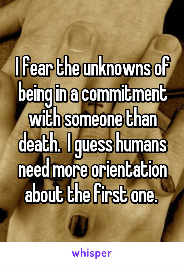 I fear the unknowns of being in a commitment with someone than death.  I guess humans need more orientation about the first one. 