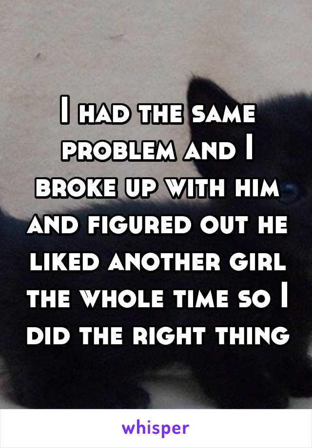 I had the same problem and I broke up with him and figured out he liked another girl the whole time so I did the right thing