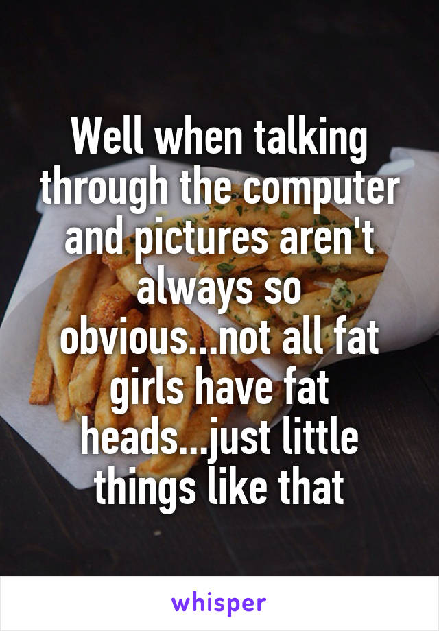 Well when talking through the computer and pictures aren't always so obvious...not all fat girls have fat heads...just little things like that