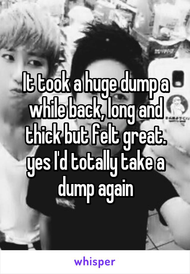 It took a huge dump a while back, long and thick but felt great. yes I'd totally take a dump again