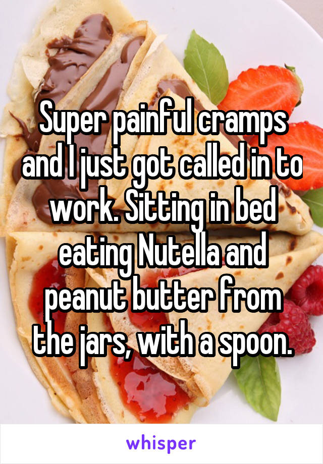 Super painful cramps and I just got called in to work. Sitting in bed eating Nutella and peanut butter from the jars, with a spoon.