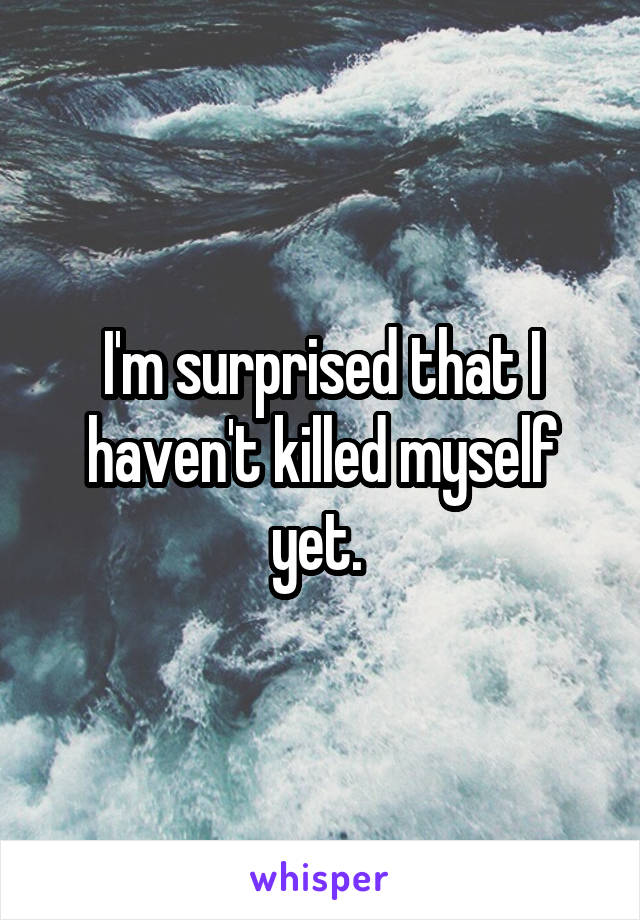 I'm surprised that I haven't killed myself yet. 